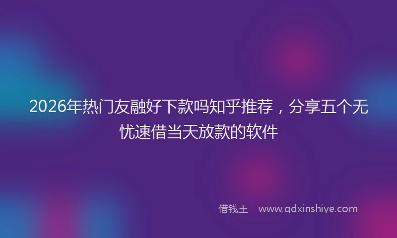 2026年热门友融好下款吗知乎推荐，分享五个无忧速借当天放款的软件