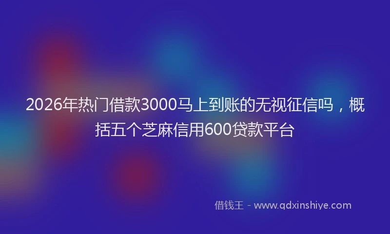 2026年热门借款3000马上到账的无视征信吗，概括五个芝麻信用600贷款平台