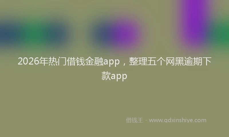 2026年热门借钱金融app，整理五个网黑逾期下款app