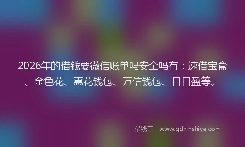 2026年的借钱要微信账单吗安全吗有：速借宝盒、金色花、惠花钱包、万信钱包、日日盈等。