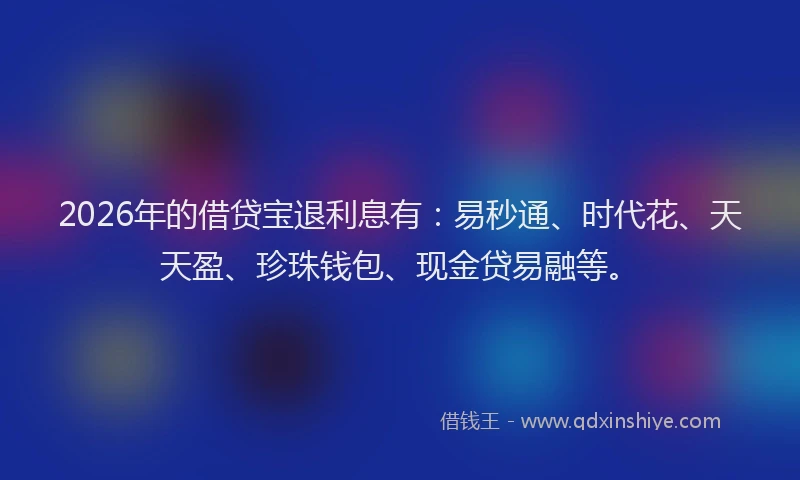 2026年的借贷宝退利息有：易秒通、时代花、天天盈、珍珠钱包、现金贷易融等。