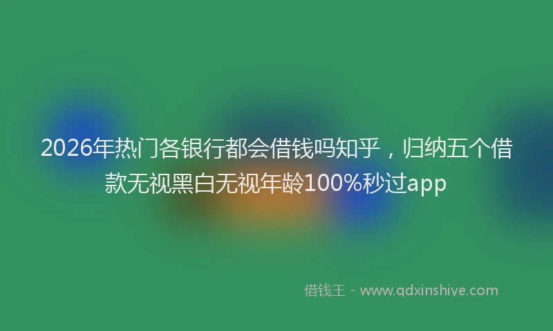 2026年热门各银行都会借钱吗知乎，归纳五个借款无视黑白无视年龄100%秒过app