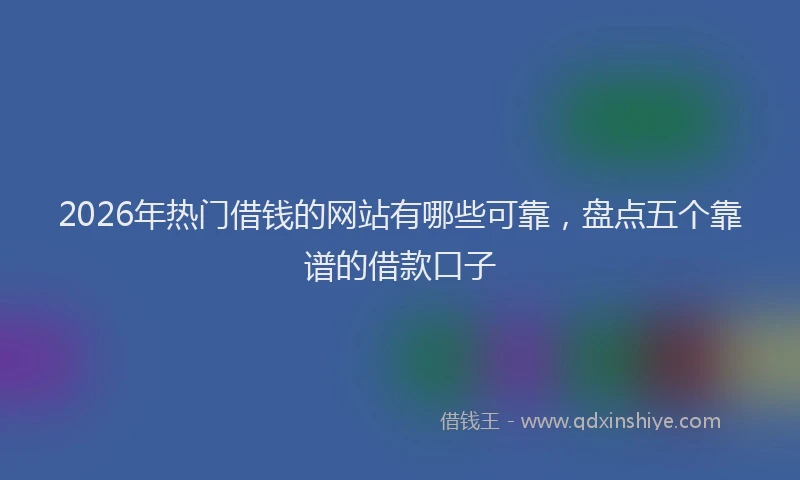 2026年热门借钱的网站有哪些可靠，盘点五个靠谱的借款口子