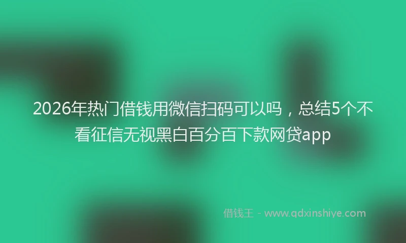2026年热门借钱用微信扫码可以吗，总结5个不看征信无视黑白百分百下款网贷app