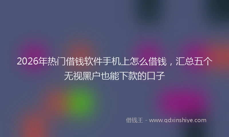 2026年热门借钱软件手机上怎么借钱，汇总五个无视黑户也能下款的口子