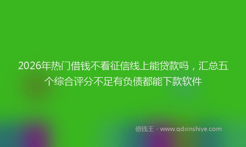 2026年热门借钱不看征信线上能贷款吗，汇总五个综合评分不足有负债都能下款软件