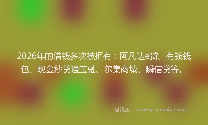 2026年的借钱多次被拒有：阿凡达e贷、有钱钱包、现金秒贷通宝融、尔集商城、瞬信贷等。