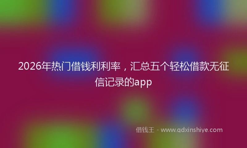2026年热门借钱利利率，汇总五个轻松借款无征信记录的app