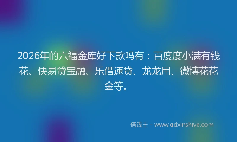 2026年的六福金库好下款吗有：百度度小满有钱花、快易贷宝融、乐借速贷、龙龙用、微博花花金等。