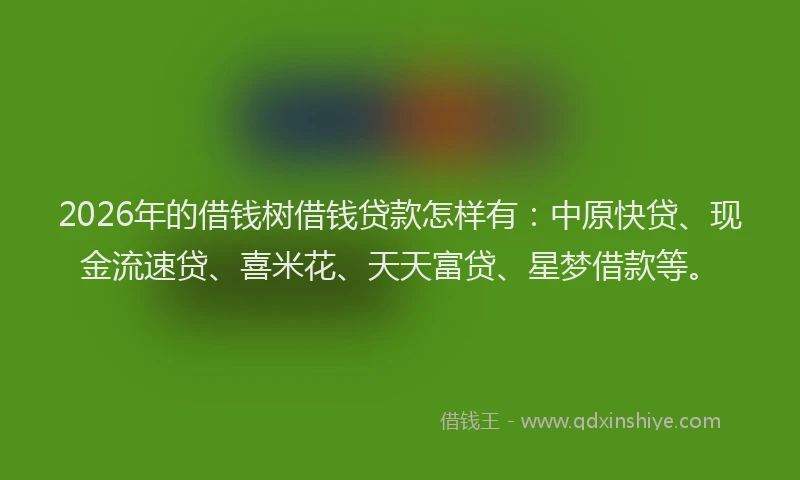 2026年的借钱树借钱贷款怎样有：中原快贷、现金流速贷、喜米花、天天富贷、星梦借款等。