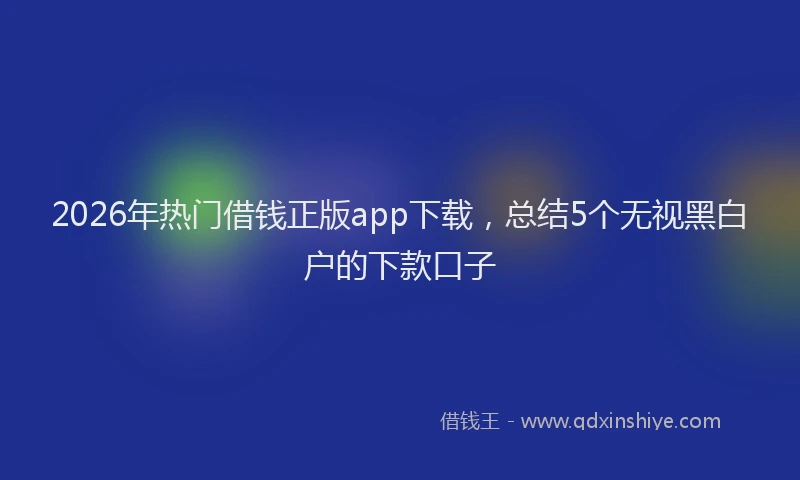 2026年热门借钱正版app下载，总结5个无视黑白户的下款口子