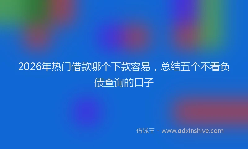 2026年热门借款哪个下款容易，总结五个不看负债查询的口子