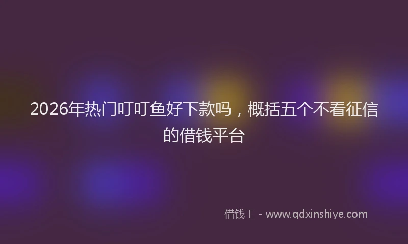 2026年热门叮叮鱼好下款吗，概括五个不看征信的借钱平台