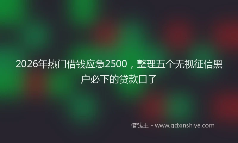 2026年热门借钱应急2500，整理五个无视征信黑户必下的贷款口子