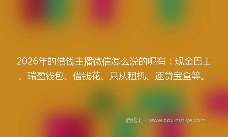 2026年的借钱主播微信怎么说的呢有：现金巴士、瑞盈钱包、借钱花、只从租机、速贷宝盒等。