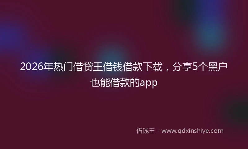 2026年热门借贷王借钱借款下载，分享5个黑户也能借款的app