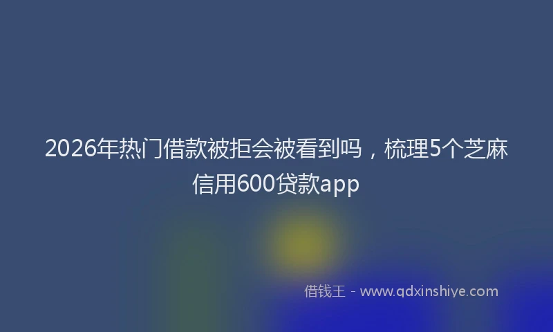 2026年热门借款被拒会被看到吗，梳理5个芝麻信用600贷款app