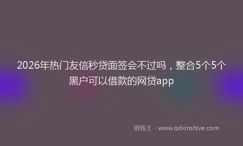2026年热门友信秒贷面签会不过吗，整合5个5个黑户可以借款的网贷app
