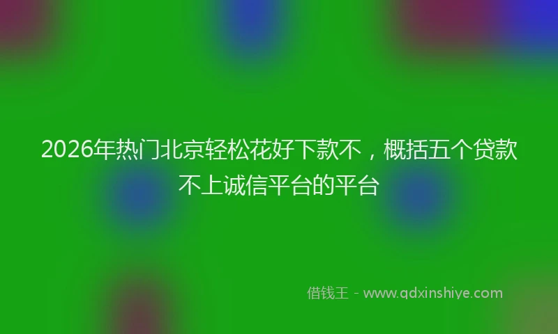 2026年热门北京轻松花好下款不，概括五个贷款不上诚信平台的平台