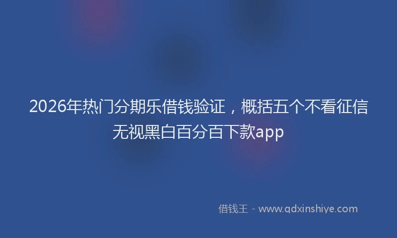 2026年热门分期乐借钱验证，概括五个不看征信无视黑白百分百下款app