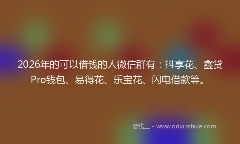2026年的可以借钱的人微信群有：抖享花、鑫贷Pro钱包、易得花、乐宝花、闪电借款等。
