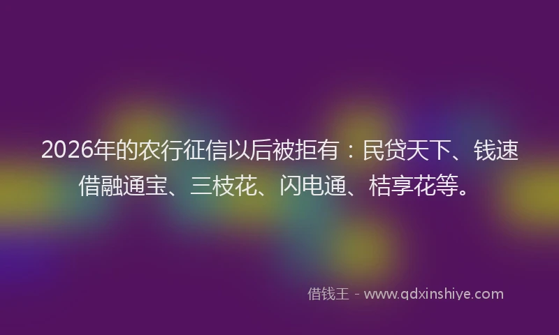 2026年的农行征信以后被拒有：民贷天下、钱速借融通宝、三枝花、闪电通、桔享花等。