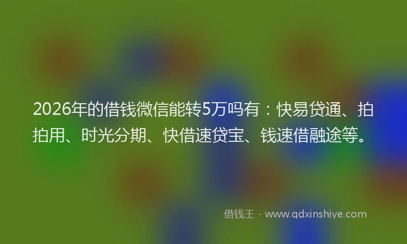 2026年的借钱微信能转5万吗有：快易贷通、拍拍用、时光分期、快借速贷宝、钱速借融途等。