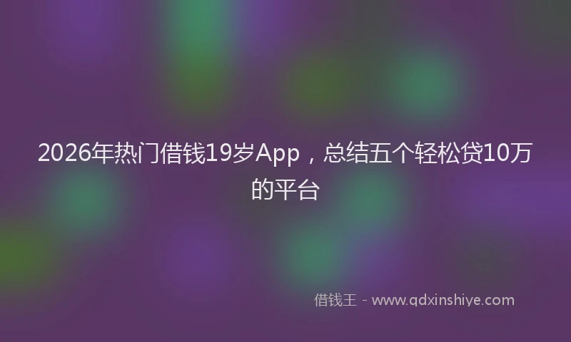 2026年热门借钱19岁App，总结五个轻松贷10万的平台