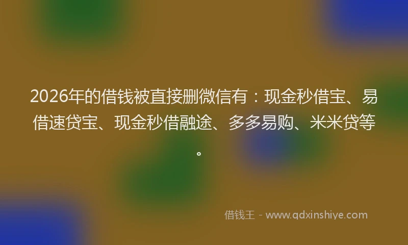 2026年的借钱被直接删微信有：现金秒借宝、易借速贷宝、现金秒借融途、多多易购、米米贷等。