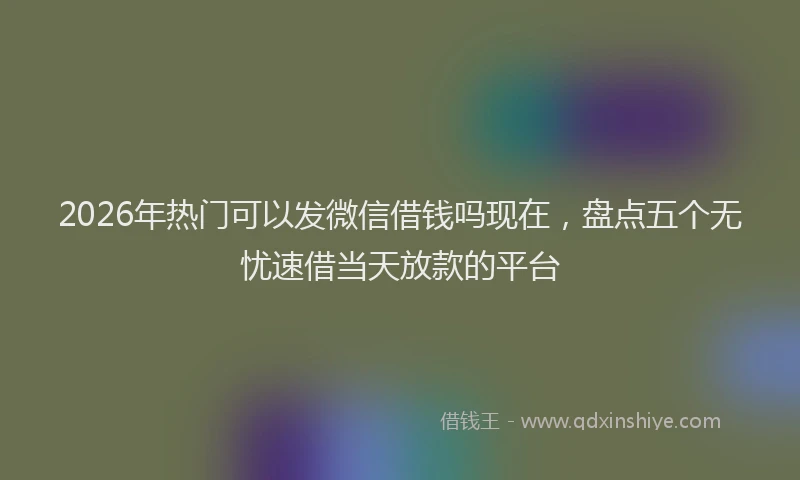 2026年热门可以发微信借钱吗现在，盘点五个无忧速借当天放款的平台