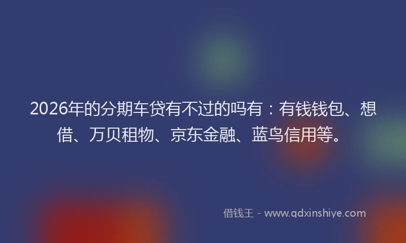 2026年的分期车贷有不过的吗有：有钱钱包、想借、万贝租物、京东金融、蓝鸟信用等。