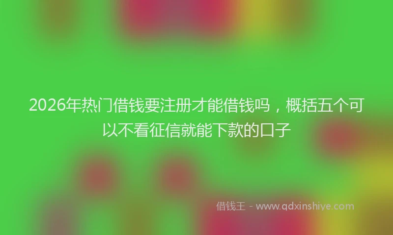 2026年热门借钱要注册才能借钱吗，概括五个可以不看征信就能下款的口子