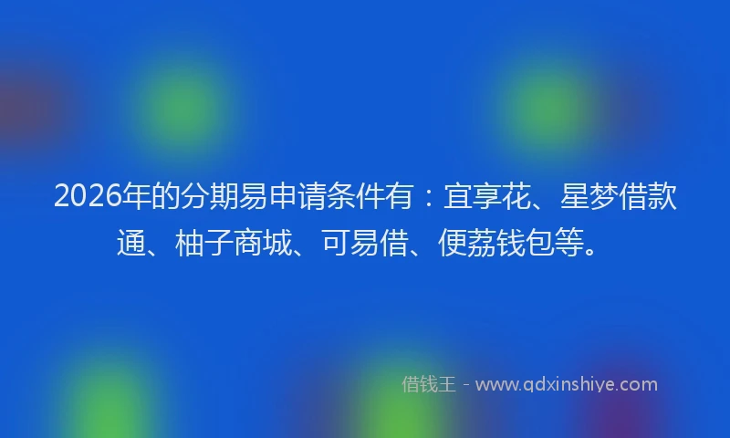 2026年的分期易申请条件有：宜享花、星梦借款通、柚子商城、可易借、便荔钱包等。
