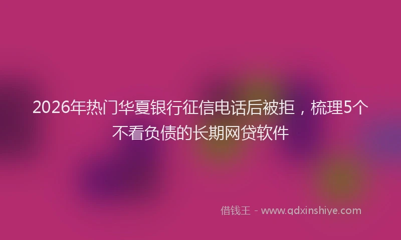 2026年热门华夏银行征信电话后被拒，梳理5个不看负债的长期网贷软件