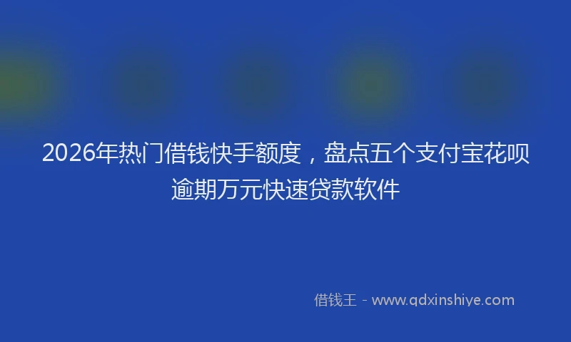 2026年热门借钱快手额度，盘点五个支付宝花呗逾期万元快速贷款软件