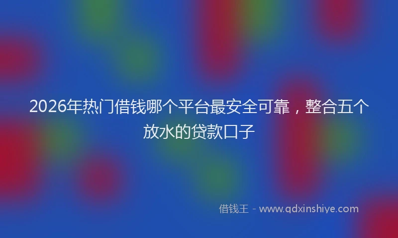 2026年热门借钱哪个平台最安全可靠，整合五个放水的贷款口子