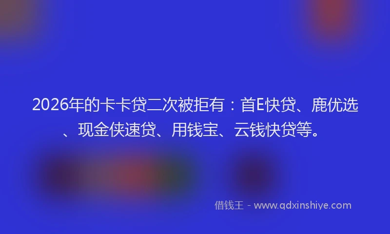 2026年的卡卡贷二次被拒有：首E快贷、鹿优选、现金侠速贷、用钱宝、云钱快贷等。