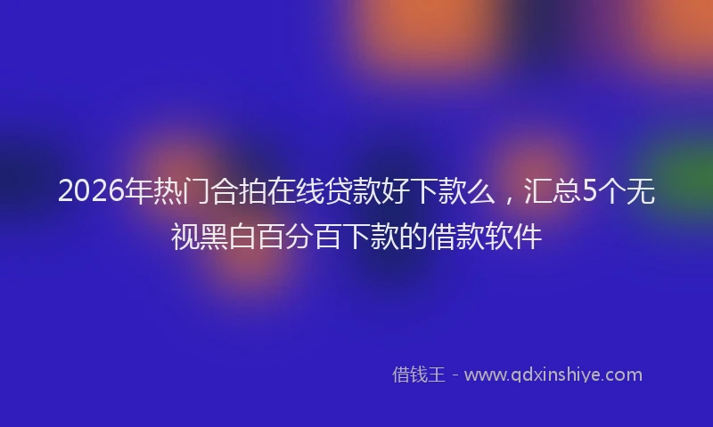 2026年热门合拍在线贷款好下款么，汇总5个无视黑白百分百下款的借款软件