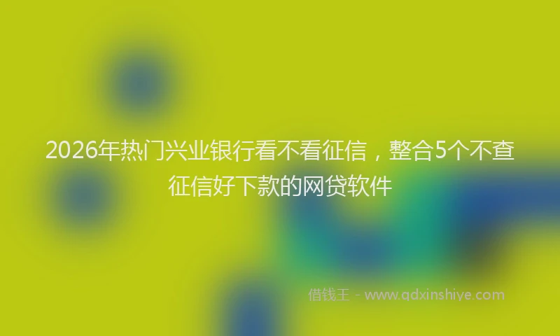 2026年热门兴业银行看不看征信，整合5个不查征信好下款的网贷软件