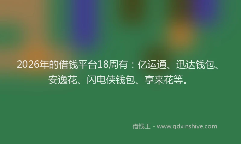 2026年的借钱平台18周有：亿运通、迅达钱包、安逸花、闪电侠钱包、享来花等。