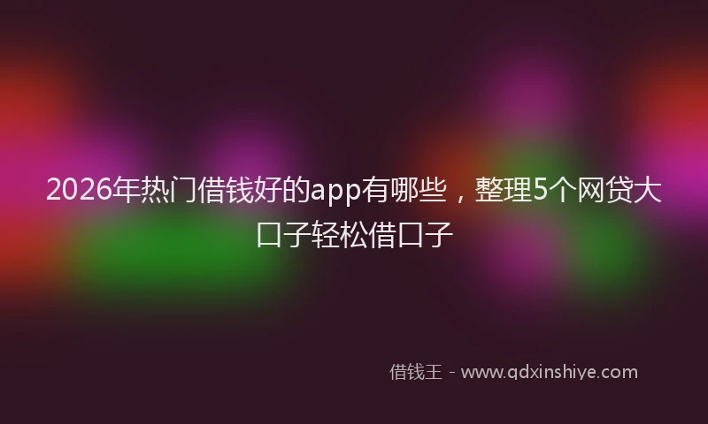 2026年热门借钱好的app有哪些，整理5个网贷大口子轻松借口子