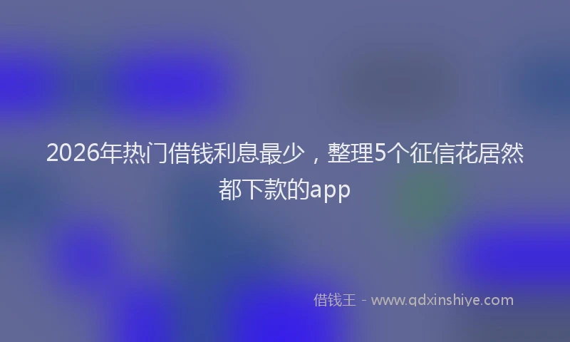 2026年热门借钱利息最少，整理5个征信花居然都下款的app