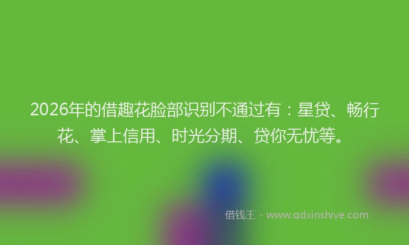 2026年的借趣花脸部识别不通过有：星贷、畅行花、掌上信用、时光分期、贷你无忧等。