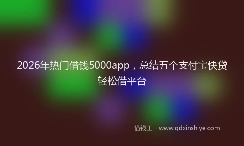 2026年热门借钱5000app，总结五个支付宝快贷轻松借平台