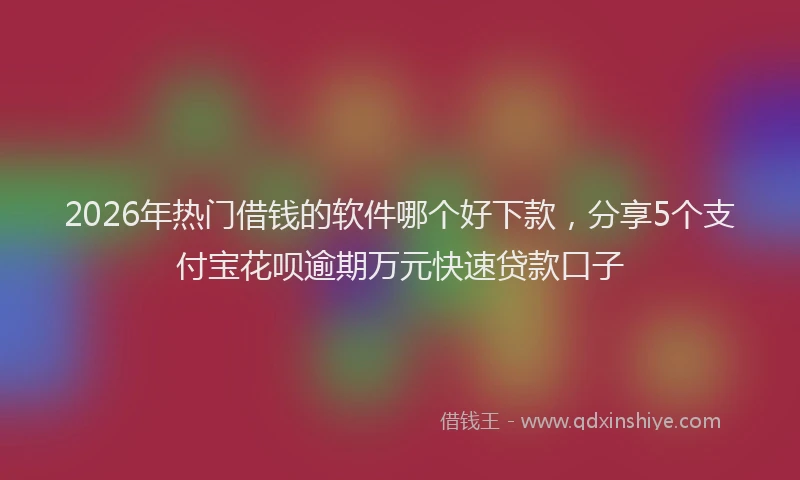 2026年热门借钱的软件哪个好下款，分享5个支付宝花呗逾期万元快速贷款口子