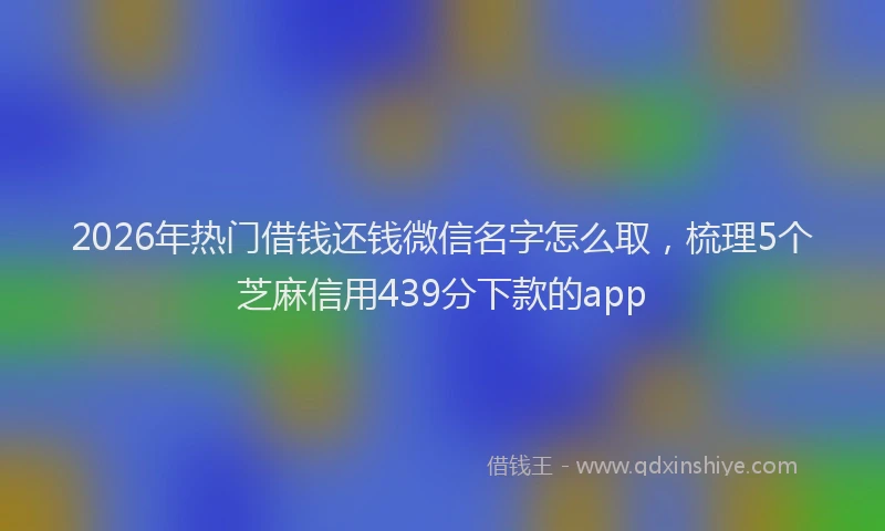 2026年热门借钱还钱微信名字怎么取，梳理5个芝麻信用439分下款的app