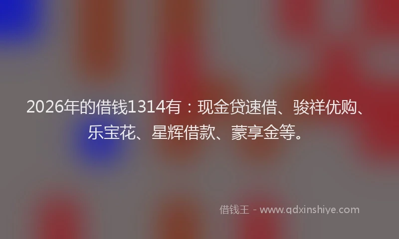 2026年的借钱1314有：现金贷速借、骏祥优购、乐宝花、星辉借款、蒙享金等。