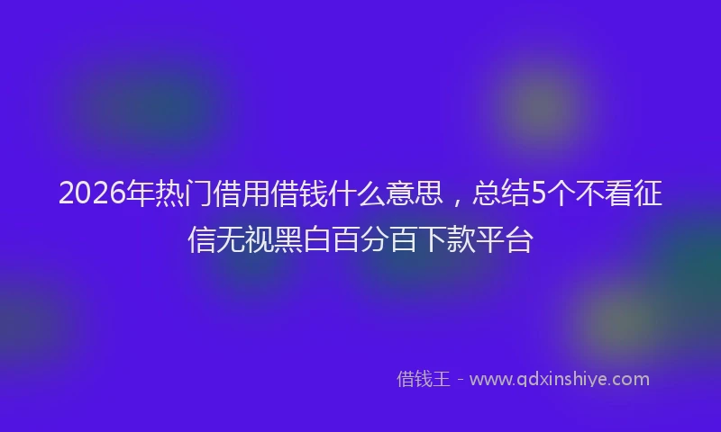 2026年热门借用借钱什么意思，总结5个不看征信无视黑白百分百下款平台