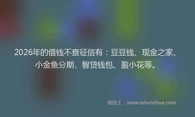 2026年的借钱不查征信有：豆豆钱、现金之家、小金鱼分期、智贷钱包、盈小花等。