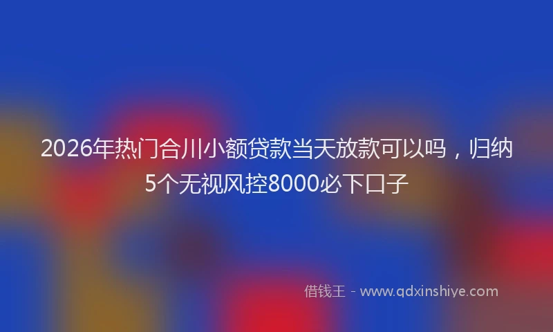 2026年热门合川小额贷款当天放款可以吗，归纳5个无视风控8000必下口子